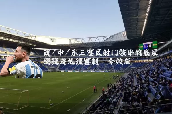 西/中/东三赛区射门效率的底层逻辑与地理赛制耦合效应
