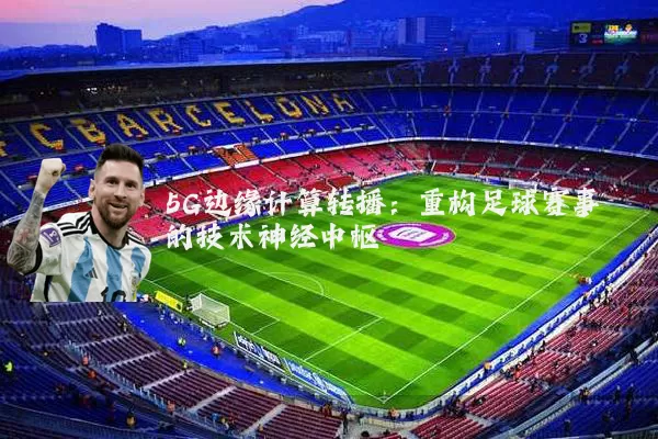 5G边缘计算转播:重构足球赛事的技术神经中枢
